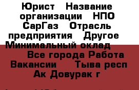 Юрист › Название организации ­ НПО СарГаз › Отрасль предприятия ­ Другое › Минимальный оклад ­ 15 000 - Все города Работа » Вакансии   . Тыва респ.,Ак-Довурак г.